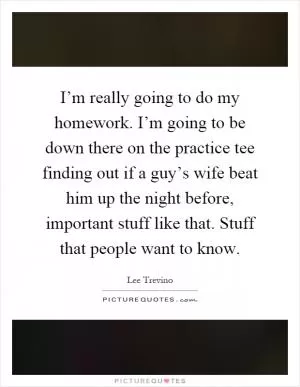 I’m really going to do my homework. I’m going to be down there on the practice tee finding out if a guy’s wife beat him up the night before, important stuff like that. Stuff that people want to know Picture Quote #1