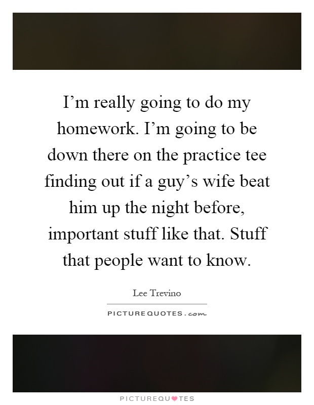I'm really going to do my homework. I'm going to be down there on the practice tee finding out if a guy's wife beat him up the night before, important stuff like that. Stuff that people want to know Picture Quote #1