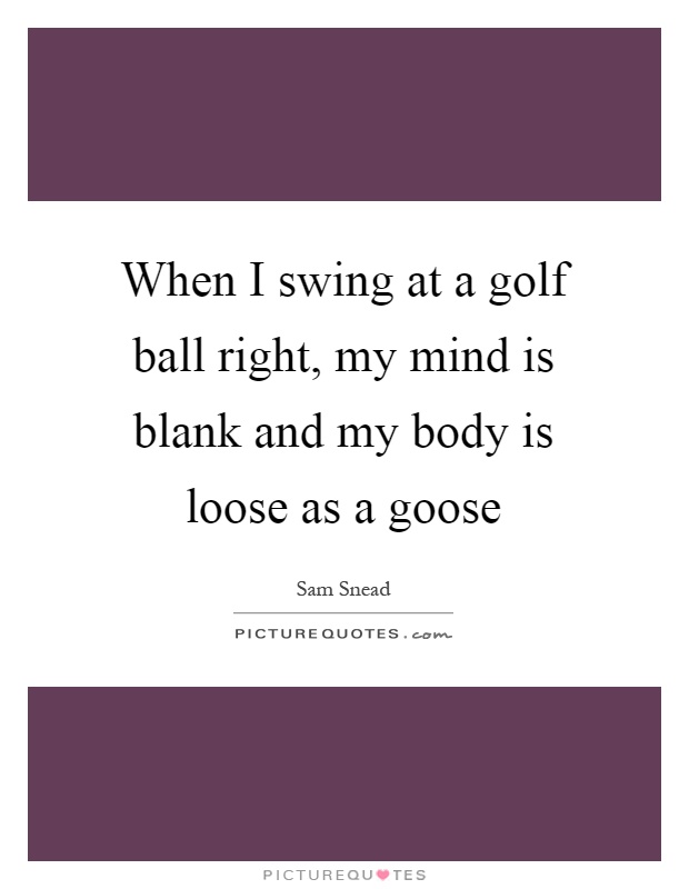 When I swing at a golf ball right, my mind is blank and my body is loose as a goose Picture Quote #1
