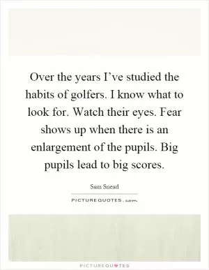 Over the years I’ve studied the habits of golfers. I know what to look for. Watch their eyes. Fear shows up when there is an enlargement of the pupils. Big pupils lead to big scores Picture Quote #1