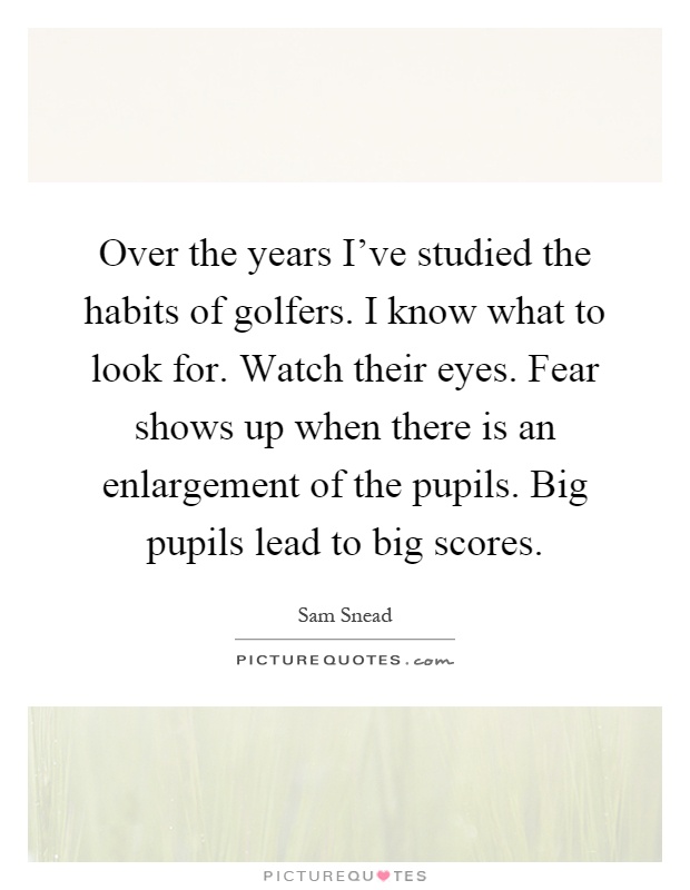 Over the years I've studied the habits of golfers. I know what to look for. Watch their eyes. Fear shows up when there is an enlargement of the pupils. Big pupils lead to big scores Picture Quote #1