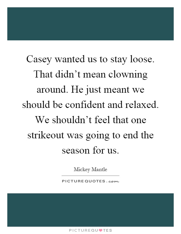 Casey wanted us to stay loose. That didn't mean clowning around. He just meant we should be confident and relaxed. We shouldn't feel that one strikeout was going to end the season for us Picture Quote #1