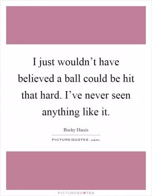 I just wouldn’t have believed a ball could be hit that hard. I’ve never seen anything like it Picture Quote #1