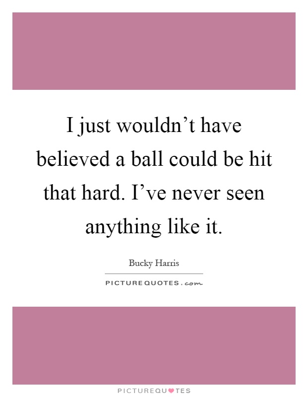 I just wouldn't have believed a ball could be hit that hard. I've never seen anything like it Picture Quote #1