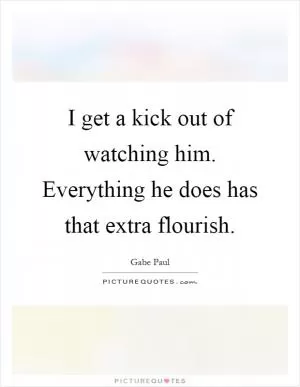 I get a kick out of watching him. Everything he does has that extra flourish Picture Quote #1