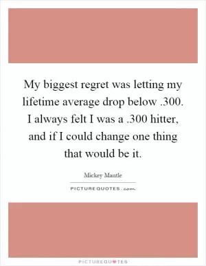 My biggest regret was letting my lifetime average drop below.300. I always felt I was a.300 hitter, and if I could change one thing that would be it Picture Quote #1