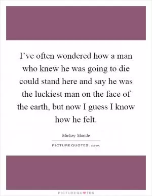 I’ve often wondered how a man who knew he was going to die could stand here and say he was the luckiest man on the face of the earth, but now I guess I know how he felt Picture Quote #1