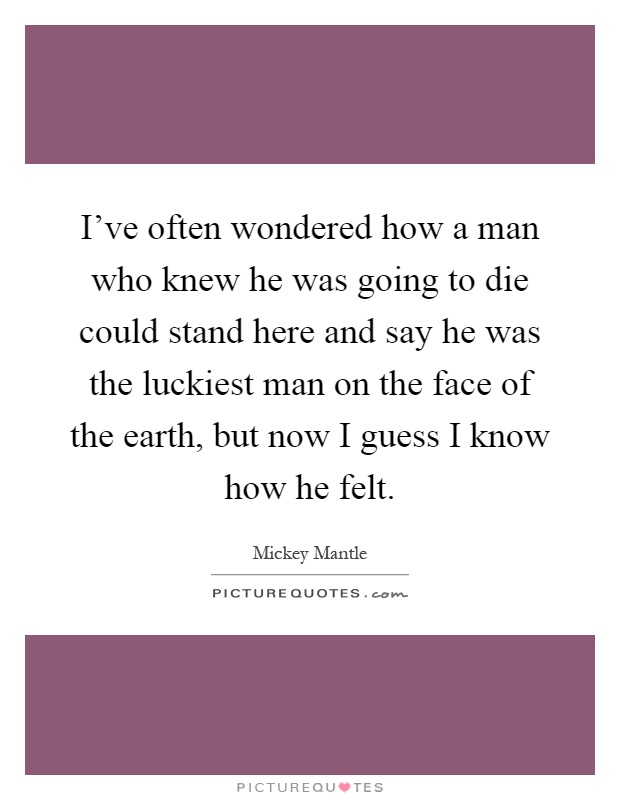 I've often wondered how a man who knew he was going to die could stand here and say he was the luckiest man on the face of the earth, but now I guess I know how he felt Picture Quote #1