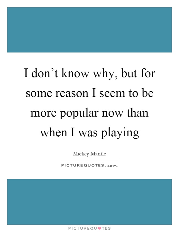 I don't know why, but for some reason I seem to be more popular now than when I was playing Picture Quote #1