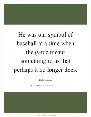 He was our symbol of baseball at a time when the game meant something to us that perhaps it no longer does Picture Quote #1