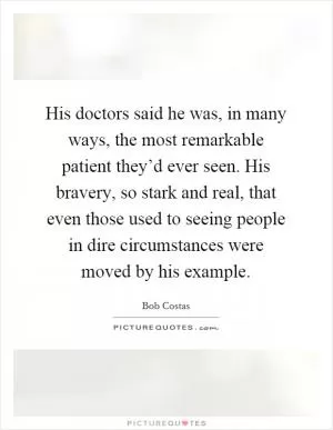 His doctors said he was, in many ways, the most remarkable patient they’d ever seen. His bravery, so stark and real, that even those used to seeing people in dire circumstances were moved by his example Picture Quote #1