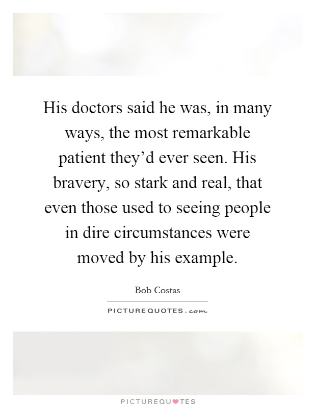 His doctors said he was, in many ways, the most remarkable patient they'd ever seen. His bravery, so stark and real, that even those used to seeing people in dire circumstances were moved by his example Picture Quote #1
