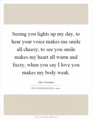 Seeing you lights up my day, to hear your voice makes me smile all cheesy, to see you smile makes my heart all warm and fuzzy, when you say I love you makes my body weak Picture Quote #1