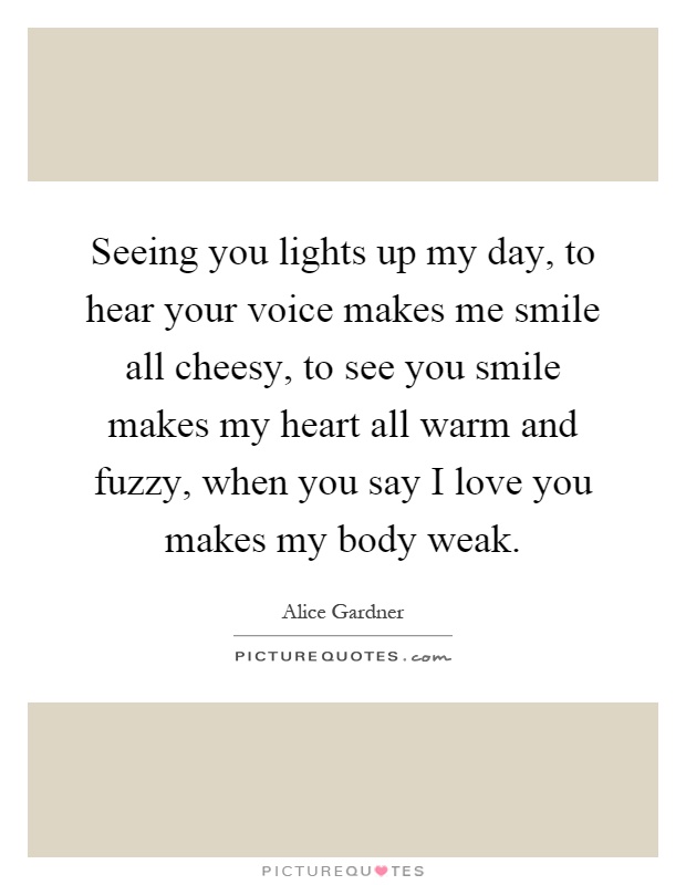 Seeing you lights up my day, to hear your voice makes me smile all cheesy, to see you smile makes my heart all warm and fuzzy, when you say I love you makes my body weak Picture Quote #1