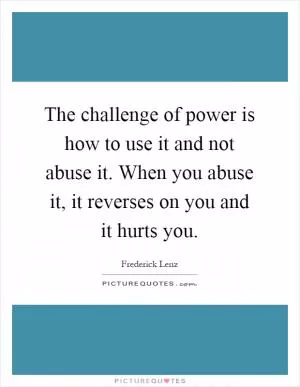 The challenge of power is how to use it and not abuse it. When you abuse it, it reverses on you and it hurts you Picture Quote #1