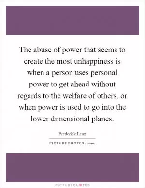The abuse of power that seems to create the most unhappiness is when a person uses personal power to get ahead without regards to the welfare of others, or when power is used to go into the lower dimensional planes Picture Quote #1
