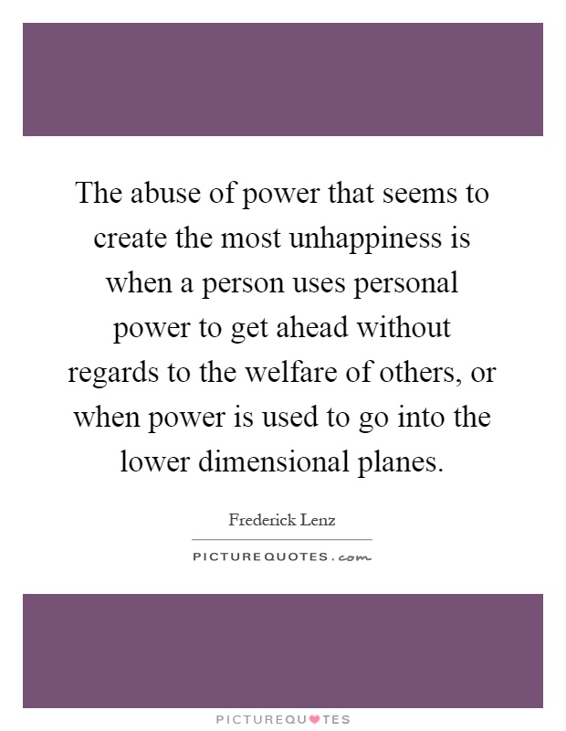 The abuse of power that seems to create the most unhappiness is when a person uses personal power to get ahead without regards to the welfare of others, or when power is used to go into the lower dimensional planes Picture Quote #1