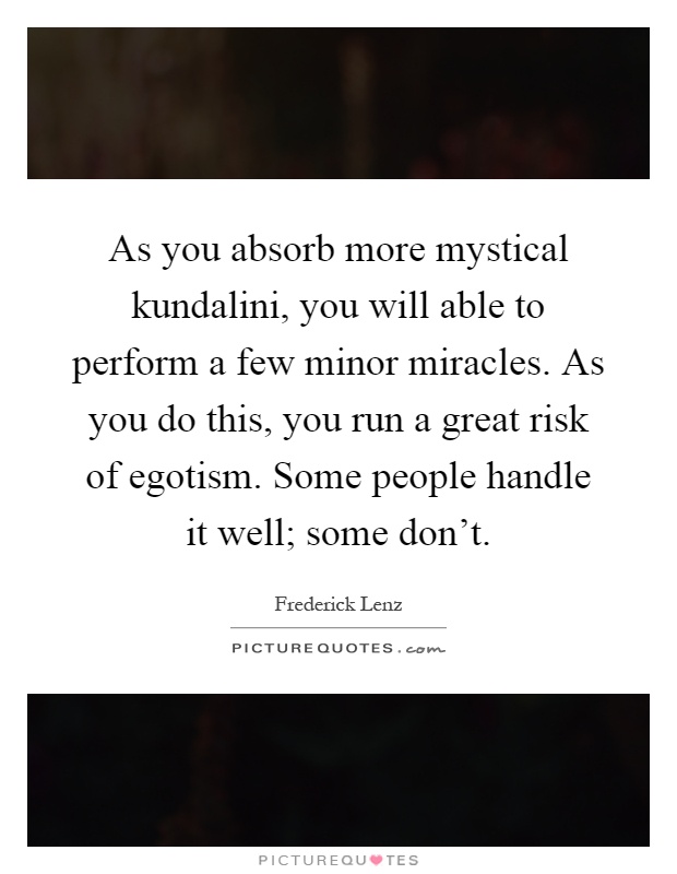 As you absorb more mystical kundalini, you will able to perform a few minor miracles. As you do this, you run a great risk of egotism. Some people handle it well; some don't Picture Quote #1