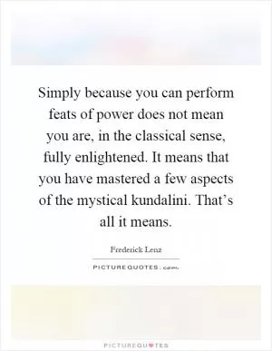 Simply because you can perform feats of power does not mean you are, in the classical sense, fully enlightened. It means that you have mastered a few aspects of the mystical kundalini. That’s all it means Picture Quote #1
