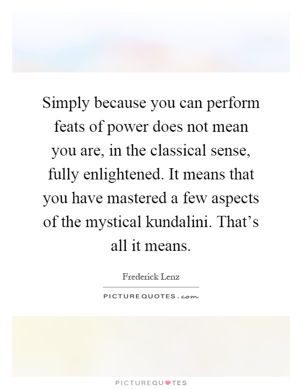 Simply because you can perform feats of power does not mean you are, in the classical sense, fully enlightened. It means that you have mastered a few aspects of the mystical kundalini. That's all it means Picture Quote #1