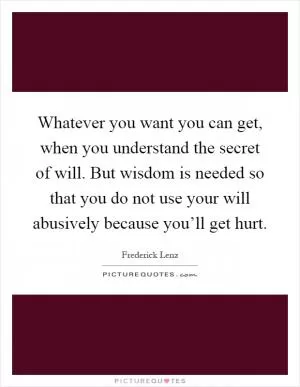 Whatever you want you can get, when you understand the secret of will. But wisdom is needed so that you do not use your will abusively because you’ll get hurt Picture Quote #1
