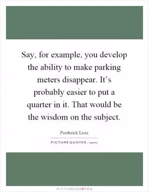 Say, for example, you develop the ability to make parking meters disappear. It’s probably easier to put a quarter in it. That would be the wisdom on the subject Picture Quote #1