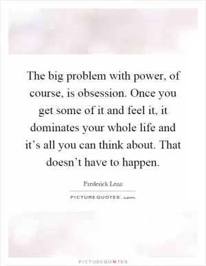 The big problem with power, of course, is obsession. Once you get some of it and feel it, it dominates your whole life and it’s all you can think about. That doesn’t have to happen Picture Quote #1