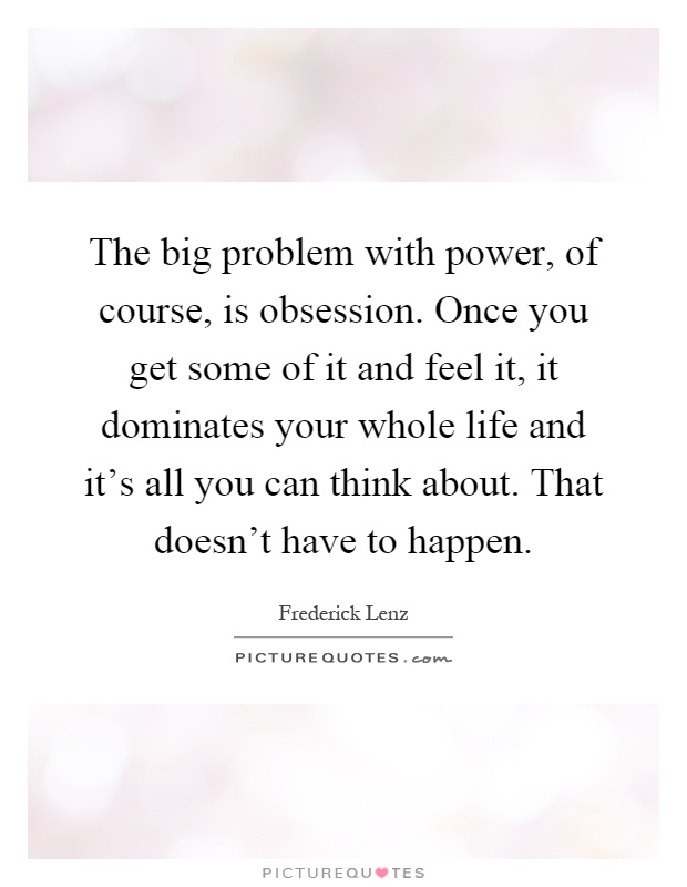 The big problem with power, of course, is obsession. Once you get some of it and feel it, it dominates your whole life and it's all you can think about. That doesn't have to happen Picture Quote #1