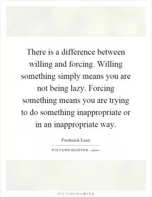 There is a difference between willing and forcing. Willing something simply means you are not being lazy. Forcing something means you are trying to do something inappropriate or in an inappropriate way Picture Quote #1