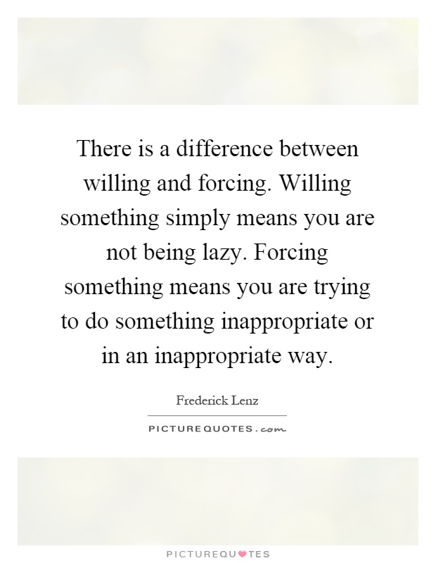 There is a difference between willing and forcing. Willing something simply means you are not being lazy. Forcing something means you are trying to do something inappropriate or in an inappropriate way Picture Quote #1