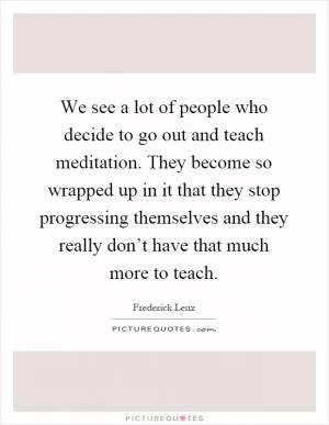 We see a lot of people who decide to go out and teach meditation. They become so wrapped up in it that they stop progressing themselves and they really don’t have that much more to teach Picture Quote #1