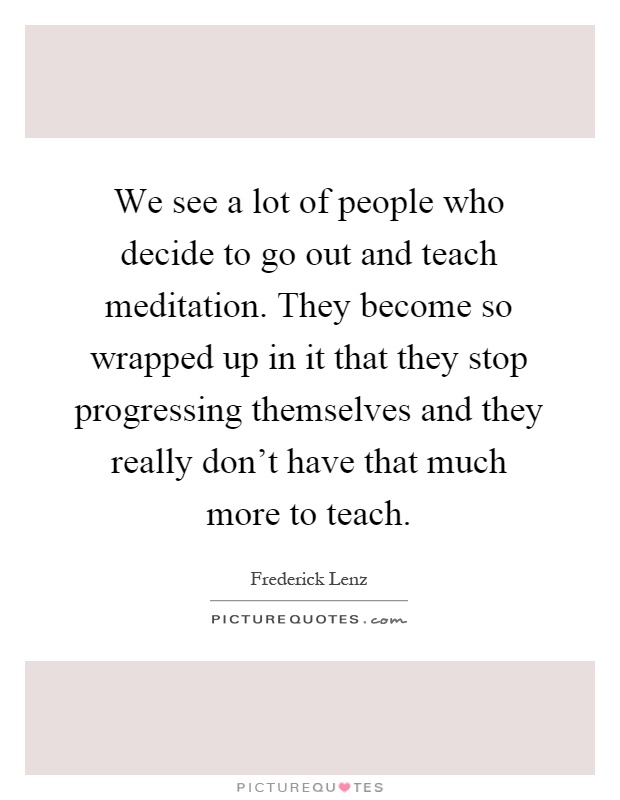 We see a lot of people who decide to go out and teach meditation. They become so wrapped up in it that they stop progressing themselves and they really don't have that much more to teach Picture Quote #1