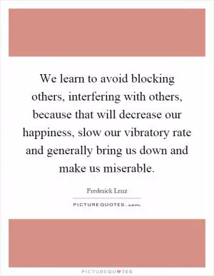 We learn to avoid blocking others, interfering with others, because that will decrease our happiness, slow our vibratory rate and generally bring us down and make us miserable Picture Quote #1