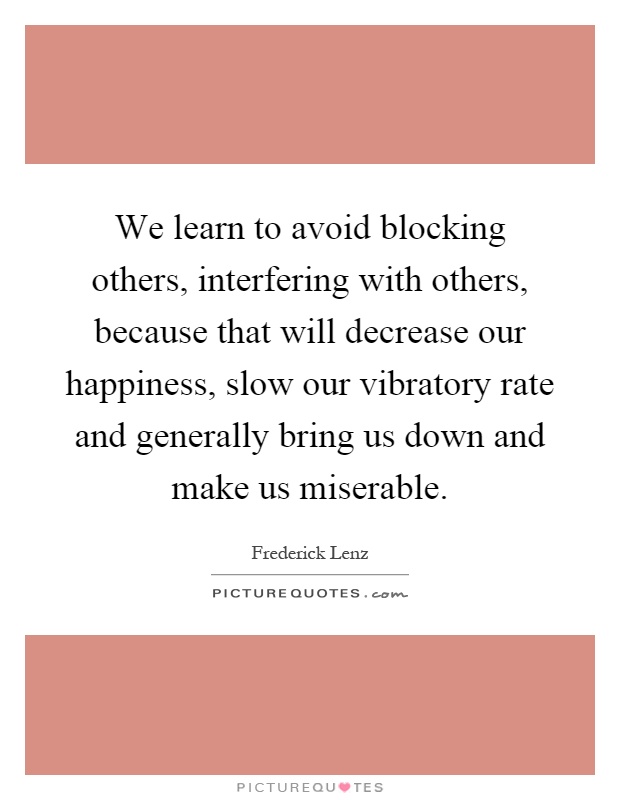 We learn to avoid blocking others, interfering with others, because that will decrease our happiness, slow our vibratory rate and generally bring us down and make us miserable Picture Quote #1