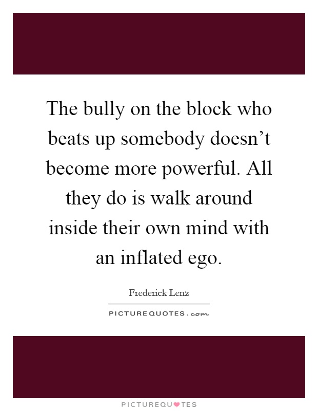 The bully on the block who beats up somebody doesn't become more powerful. All they do is walk around inside their own mind with an inflated ego Picture Quote #1