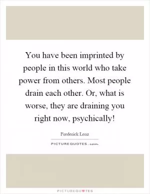 You have been imprinted by people in this world who take power from others. Most people drain each other. Or, what is worse, they are draining you right now, psychically! Picture Quote #1