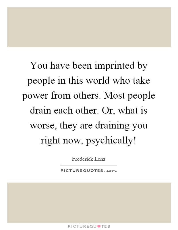 You have been imprinted by people in this world who take power from others. Most people drain each other. Or, what is worse, they are draining you right now, psychically! Picture Quote #1