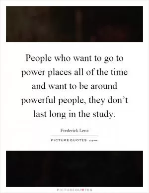 People who want to go to power places all of the time and want to be around powerful people, they don’t last long in the study Picture Quote #1