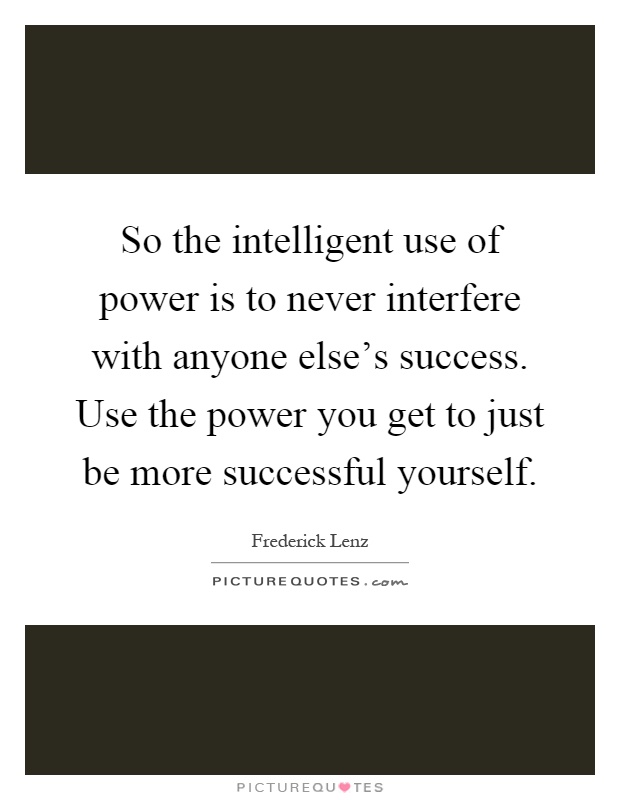 So the intelligent use of power is to never interfere with anyone else's success. Use the power you get to just be more successful yourself Picture Quote #1