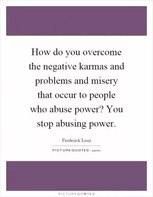 How do you overcome the negative karmas and problems and misery that occur to people who abuse power? You stop abusing power Picture Quote #1