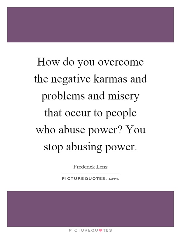 How do you overcome the negative karmas and problems and misery that occur to people who abuse power? You stop abusing power Picture Quote #1