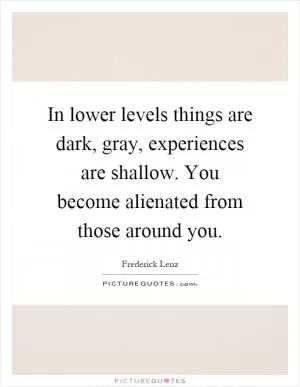 In lower levels things are dark, gray, experiences are shallow. You become alienated from those around you Picture Quote #1