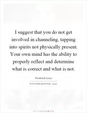 I suggest that you do not get involved in channeling, tapping into spirits not physically present. Your own mind has the ability to properly reflect and determine what is correct and what is not Picture Quote #1