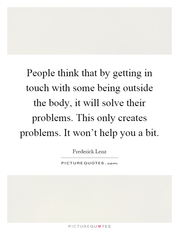 People think that by getting in touch with some being outside the body, it will solve their problems. This only creates problems. It won't help you a bit Picture Quote #1