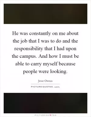 He was constantly on me about the job that I was to do and the responsibility that I had upon the campus. And how I must be able to carry myself because people were looking Picture Quote #1