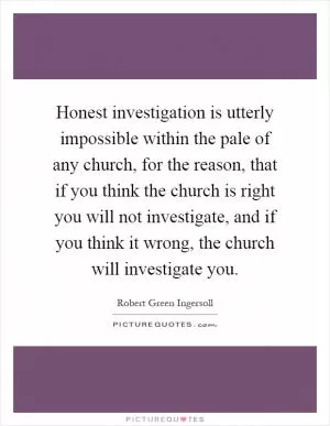 Honest investigation is utterly impossible within the pale of any church, for the reason, that if you think the church is right you will not investigate, and if you think it wrong, the church will investigate you Picture Quote #1