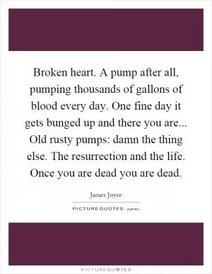 Broken heart. A pump after all, pumping thousands of gallons of blood every day. One fine day it gets bunged up and there you are... Old rusty pumps: damn the thing else. The resurrection and the life. Once you are dead you are dead Picture Quote #1