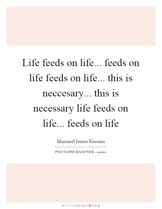 Life feeds on life... feeds on life feeds on life... this is neccesary... this is necessary life feeds on life... feeds on life Picture Quote #1