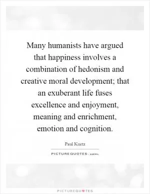 Many humanists have argued that happiness involves a combination of hedonism and creative moral development; that an exuberant life fuses excellence and enjoyment, meaning and enrichment, emotion and cognition Picture Quote #1