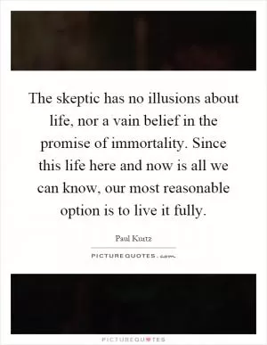 The skeptic has no illusions about life, nor a vain belief in the promise of immortality. Since this life here and now is all we can know, our most reasonable option is to live it fully Picture Quote #1